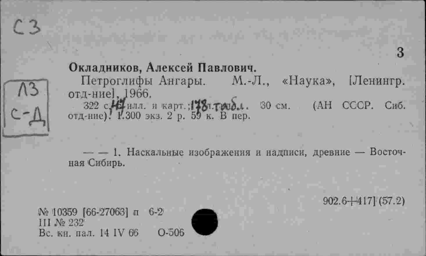 ﻿~7\ъ
С'Д
з
Окладников, Алексей Павлович.
Петроглифы Ангары. М.-Л., «Наука», [Ленингр. отд-ние] ,1966.
322 сАЗилл. и 'карт.	. 30 см. (АН ССОР. Сиб.
отд-ние); F.300 экз. 2 р. 59 к. В пер.
-------1. Наскальные изображения и надписи, древние — Восточная Сибирь.
№ 10369 [66-27003] п 6-2'
III № 232
Вс. кн. пал. 14 IV 66	0-506
902.6+417] (57.2)